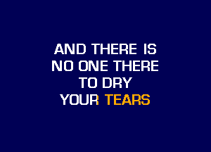 AND THERE IS
NO ONE THERE

TO DRY
YOUR TEARS