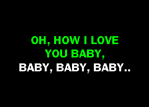 0H, HOW I LOVE

YOU BABY,
BABY, BABY, BABY..