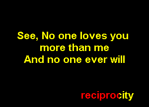 See, No one loves you
more than me
And no one ever will

reciprocity