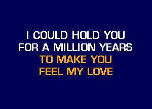 I COULD HOLD YOU
FOR A MILLION YEARS
TO MAKE YOU
FEEL MY LOVE