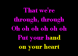 That we're
through, through
Oh oh oh oh oh oh
Put your hand

on your heart I