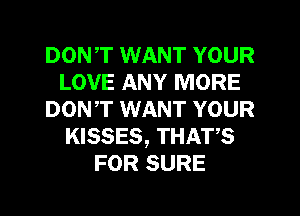 DONT WANT YOUR
LOVE ANY MORE
DON,T WANT YOUR
KISSES, THATS
FOR SURE