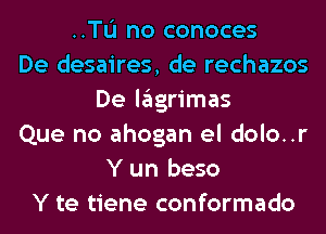 ..TL'I no conoces
De desaires, de rechazos
De lagrimas
Que no ahogan el dolo..r
Y un beso
Y te tiene conformado