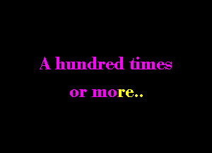 A hundred times

or more..