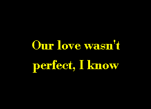 Our love wasn't

perfect, I know