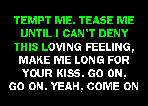 TEMPT ME, TEASE ME
UNTIL I CANT DENY
THIS LOVING FEELING,
MAKE ME LONG FOR
YOUR KISS. GO ON,
GO ON. YEAH, COME ON