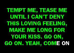 TEMPT ME, TEASE ME
UNTIL I CANT DENY
THIS LOVING FEELING,
MAKE ME LONG FOR
YOUR KISS. GO ON,
GO ON. YEAH, COME ON