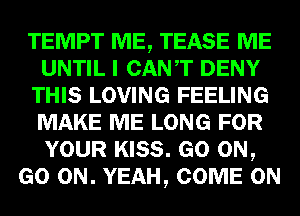 TEMPT ME, TEASE ME
UNTIL I CANT DENY
THIS LOVING FEELING
MAKE ME LONG FOR
YOUR KISS. GO ON,
GO ON. YEAH, COME ON