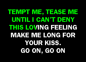 TEMPT ME, TEASE ME
UNTIL I CANT DENY
THIS LOVING FEELING
MAKE ME LONG FOR
YOUR KISS.

GO ON, GO ON