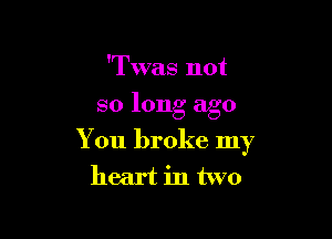 'Twas not

so long ago

You broke my
heart in two