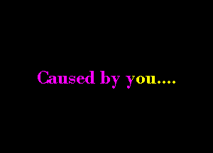 Caused by you....
