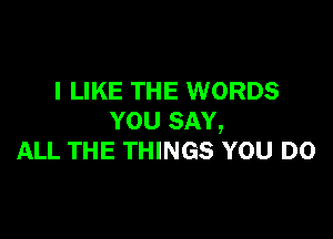 I LIKE THE WORDS

YOU SAY,
ALL THE THINGS YOU DO