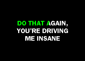 DO THAT AGAIN,

YOU,RE DRIVING
ME INSANE