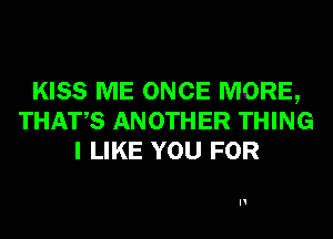 KISS ME ONCE MORE,
THATS ANOTHER THING
I LIKE YOU FOR

H