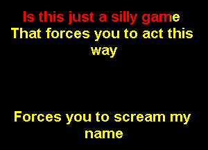 Is this just a silly game
That forces you to act this
way

Forces you to scream my
name