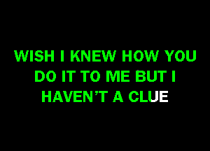 WISH I KNEW HOW YOU

DO IT TO ME BUT I
HAVENT A CLUE