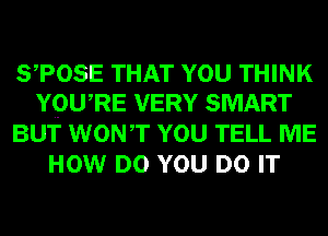 STOSE THAT YOU THINK
YQWRE VERY SMART

BUT WONT YOU TELL ME
HOW DO YOU DO IT