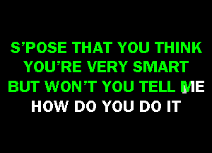 STOSE THAT YOU THINK
YOURE VERY SMART

BUT WONT YOU TELL ME
HOW DO YOU DO IT