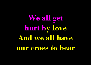 We all get
hurt by love

And we all have

our cross to bear
