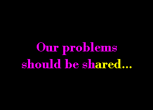 Our problems

should be shared...