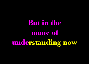 But in the

name of
understanding now