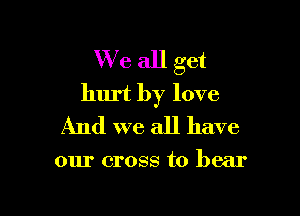 We all get
hurt by love

And we all have

our cross to bear