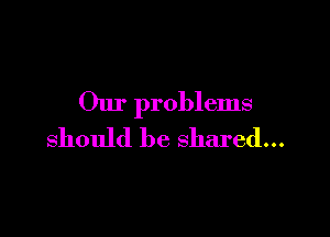 Our problems

should be shared...