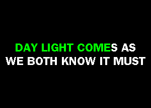 DAY LIGHT COMES AS

WE BOTH KNOW IT MUST