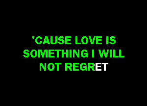 CAUSE LOVE IS

SOMETHING I WILL
NOT REGRET