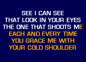 SEE I CAN SEE
THAT LOOK IN YOUR EYES
THE ONE THAT SHUOTS ME
EACH AND EVERY TIME
YOU GRACE ME WITH
YOUR COLD SHOULDER