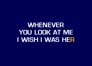 WHENEVER
YOU LOOK AT ME

I WISH I WAS HER