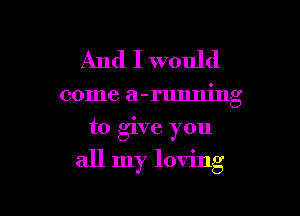 And I would

come a-rlmning
to give you

all my loving