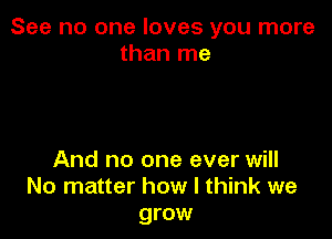 See no one loves you more
than me

And no one ever will
No matter how I think we
grow