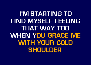 I'M STARTING TO
FIND MYSELF FEELING
THAT WAY TOD
WHEN YOU GRACE ME
WITH YOUR COLD
SHOULDER