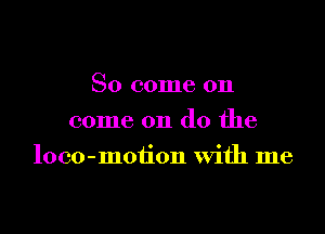 So come on
come on do the

loco-motion with me
