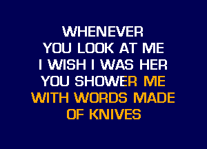 WHENEVER
YOU LOOK AT ME
I WISH I WAS HEFI
YOU SHOWER ME
WITH WORDS MADE
OF KNIVES
