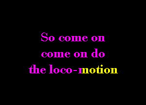 So come on
come on do

the loco-motion