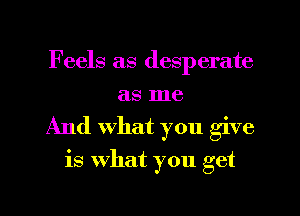 Feels as desperate
as me
And What you give
is what you get