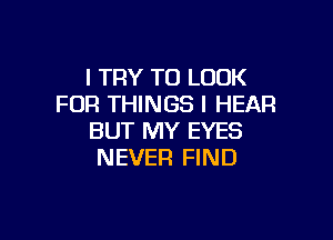 I TRY TO LOOK
FOR THINGS I HEAR

BUT MY EYES
NEVER FIND