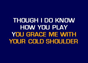 THOUGH I DO KNOW
HOW YOU PLAY
YOU GRACE ME WITH
YOUR COLD SHOULDER