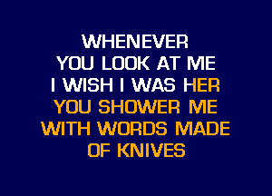 WHENEVER
YOU LOOK AT ME
I WISH I WAS HEFI
YOU SHOWER ME
WITH WORDS MADE
OF KNIVES