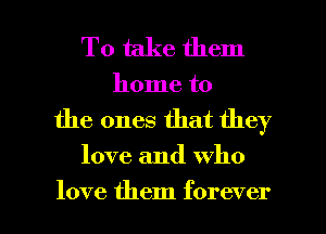 To take them
home to

the ones that they

love and who

love them forever I
