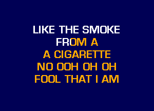 LIKE THE SMOKE
FROM A
A CIGARE'ITE

NO OOH OH OH
FOOL THAT I AM