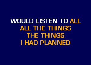 WOULD LISTEN TO ALL
ALL THE THINGS
THE THINGS
I HAD PLANNED