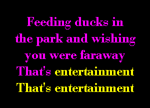 Feeding ducks in
the park and Wishing

you were faraway
That's entertainment
That's entertainment