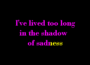 I've lived too long

in the shadow
of sadness