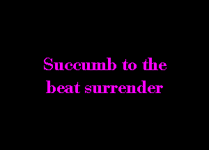 Succumb to the

beat surrender