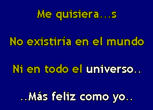 Me quisiera...s
No existiria en el mundo

Ni en todo el universo..

..Mas feliz como yo..