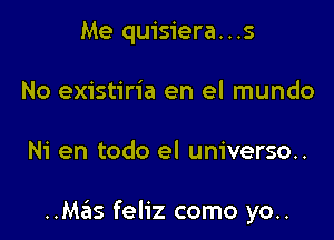 Me quisiera...s
No existiria en el mundo

Ni en todo el universo..

..Mas feliz como yo..