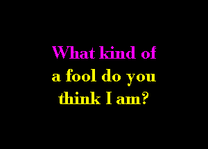 What kind of

a fool do you

thinklam?